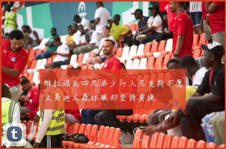 维拉诺瓦四兄弟少一人尼克斯不愿交易迪文森林狼却坚持要换