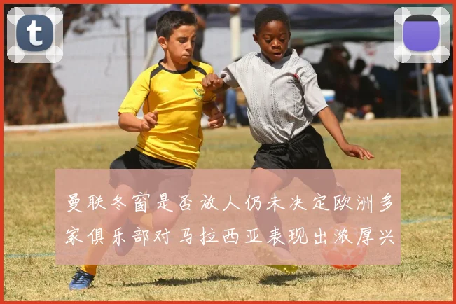 曼联冬窗是否放人仍未决定欧洲多家俱乐部对马拉西亚表现出浓厚兴趣