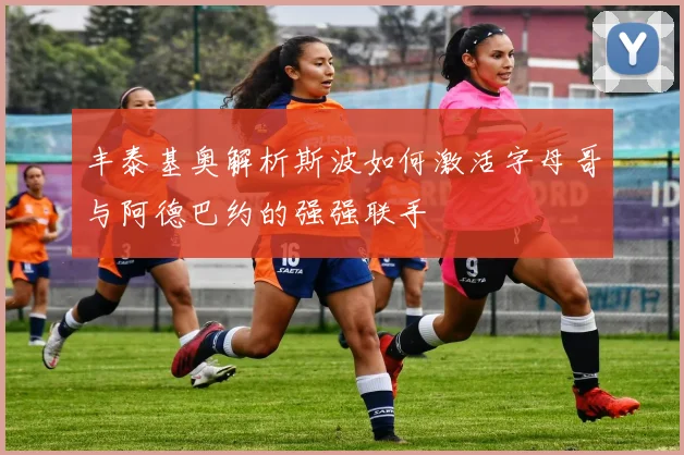 丰泰基奥解析斯波如何激活字母哥与阿德巴约的强强联手