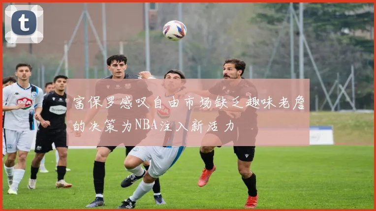 富保罗感叹自由市场缺乏趣味老詹的决策为NBA注入新活力
