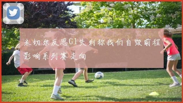 米切尔反思G1失利称我们自毁前程影响系列赛走向