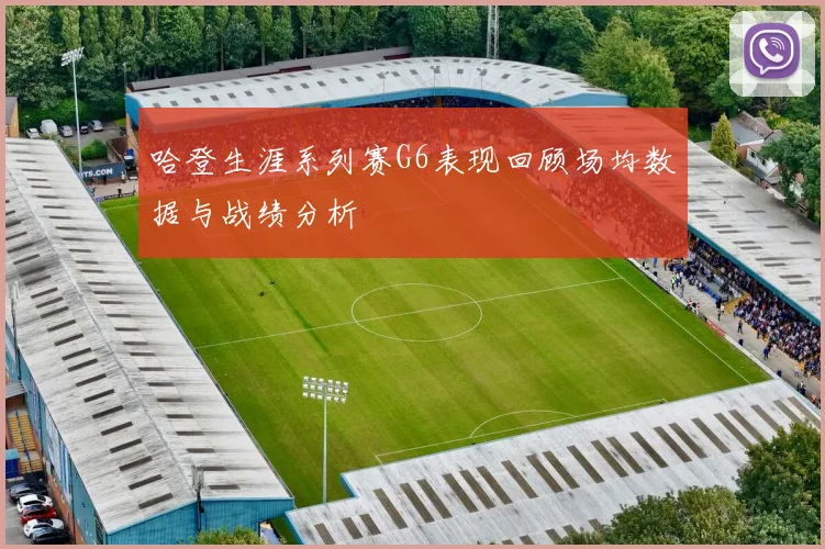 哈登生涯系列赛G6表现回顾场均数据与战绩分析