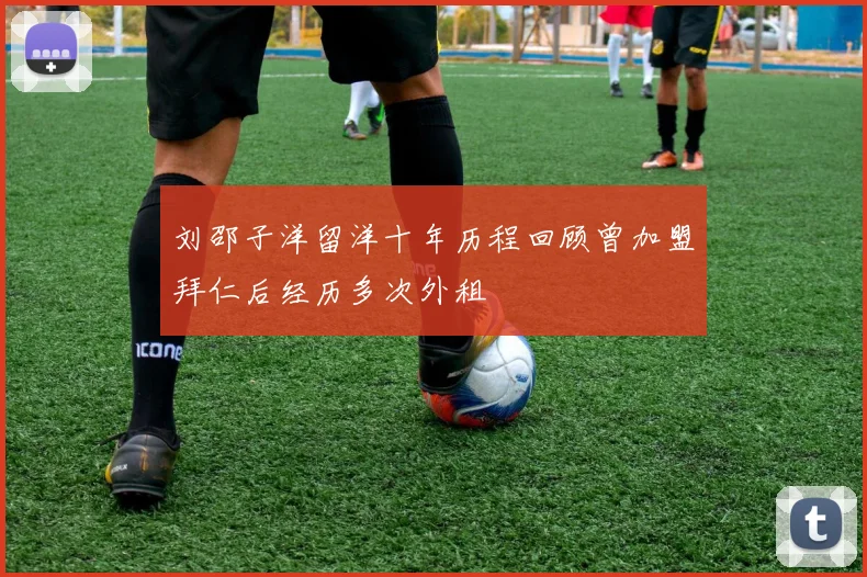 刘邵子洋留洋十年历程回顾曾加盟拜仁后经历多次外租