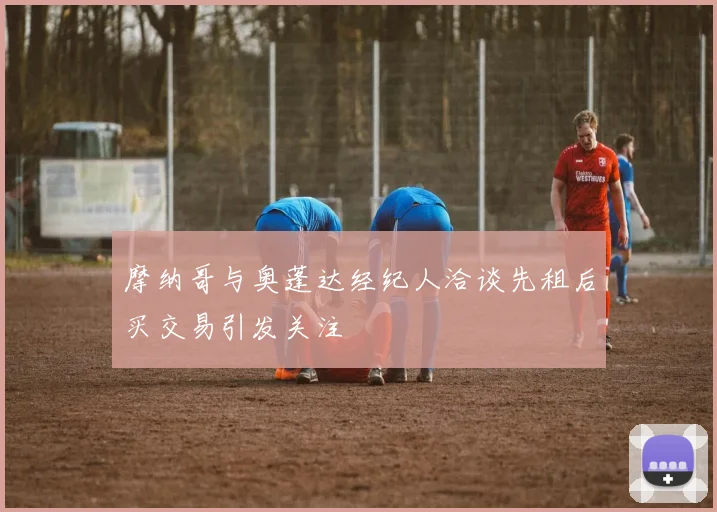 摩纳哥与奥蓬达经纪人洽谈先租后买交易引发关注