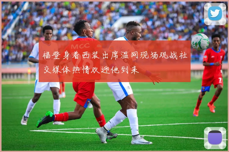 福登身着西装出席温网现场观战社交媒体热情欢迎他到来