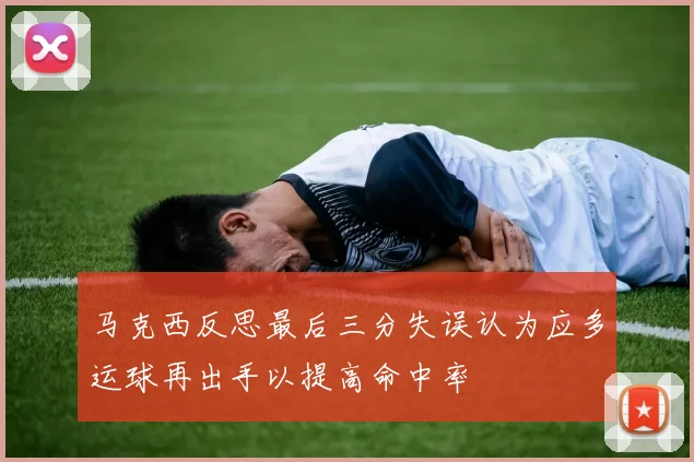 马克西反思最后三分失误认为应多运球再出手以提高命中率