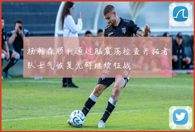 杨瀚森顺利通过脑震荡检查开拓者队士气恢复无碍继续征战