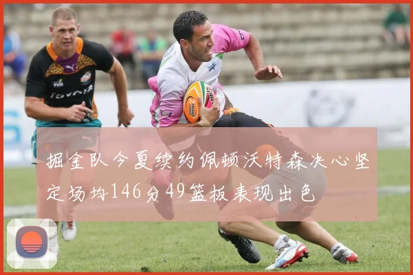 掘金队今夏续约佩顿沃特森决心坚定场均146分49篮板表现出色