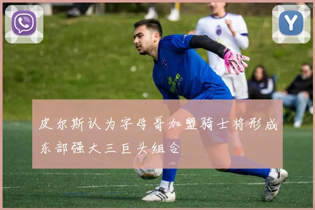 皮尔斯认为字母哥加盟骑士将形成东部强大三巨头组合