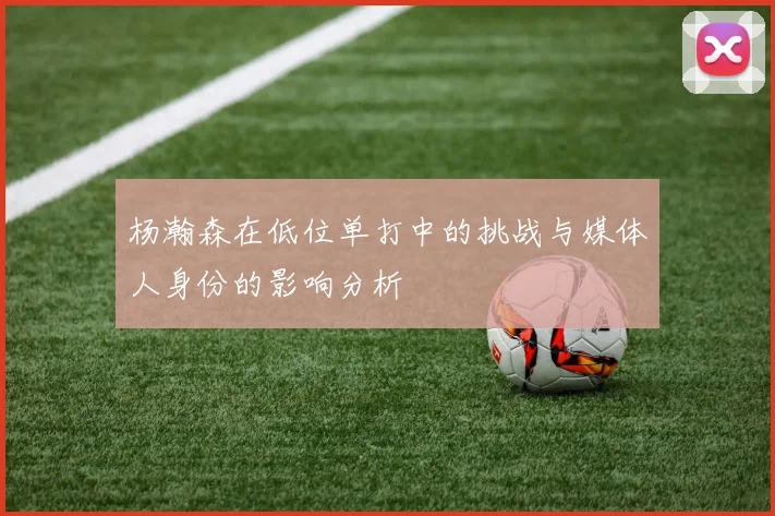 杨瀚森在低位单打中的挑战与媒体人身份的影响分析