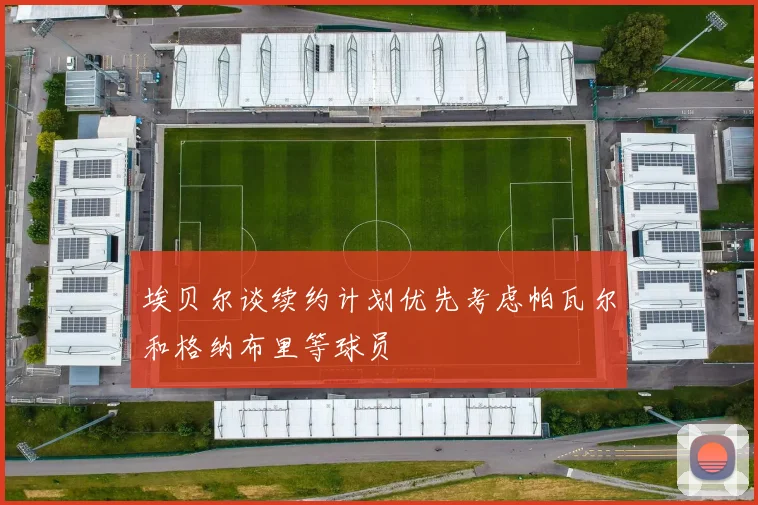 埃贝尔谈续约计划优先考虑帕瓦尔和格纳布里等球员
