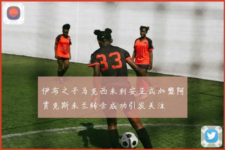 伊布之子马克西米利安正式加盟阿贾克斯米兰转会成功引发关注