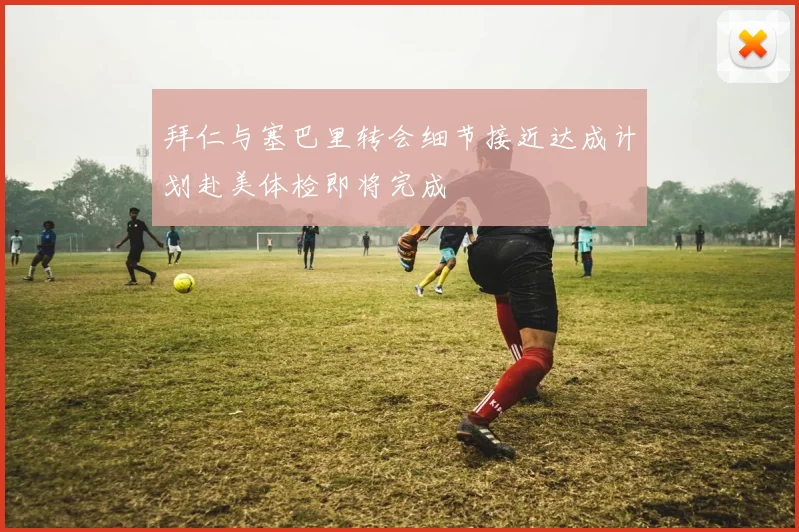 拜仁与塞巴里转会细节接近达成计划赴美体检即将完成