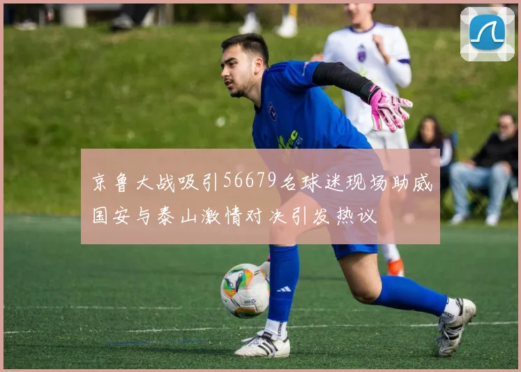 京鲁大战吸引56679名球迷现场助威国安与泰山激情对决引发热议